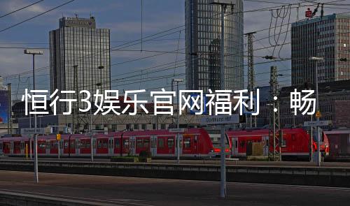 恒行3娱乐官网福利：畅享豪华礼遇与高额返水活动