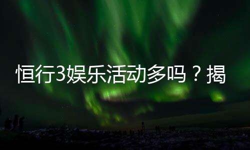 恒行3娱乐活动多吗？揭秘平台丰富玩法与特色优惠