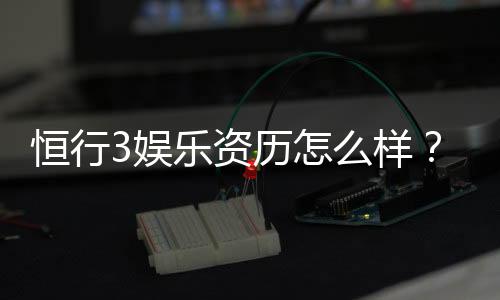 恒行3娱乐资历怎么样？资深玩家带你揭秘平台实力与特色