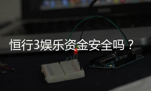 恒行3娱乐资金安全吗?资深玩家解析平台资金保障措施