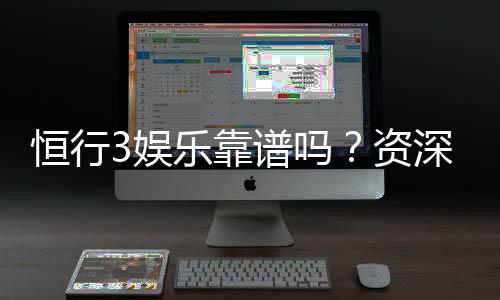 恒行3娱乐靠谱吗?资深玩家亲测体验分享