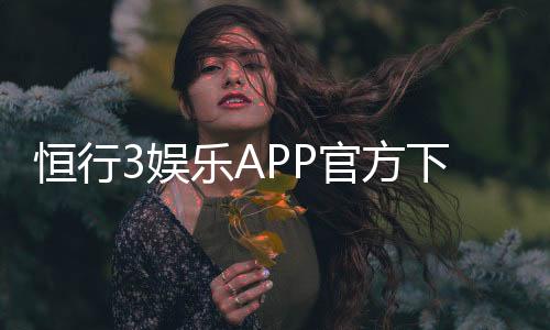 恒行3娱乐APP官方下载通道：安全便捷的一站式娱乐平台