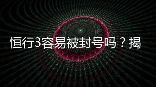 恒行3容易被封号吗?揭秘账号安全与防封技巧