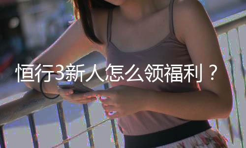 恒行3新人怎么领福利?手把手教你领取新人专属优惠