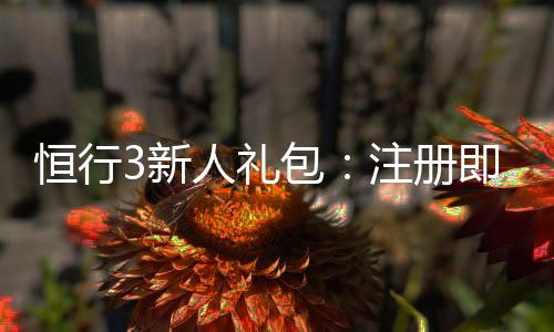 恒行3新人礼包：注册即享豪华礼遇与高额返利