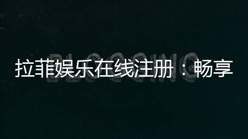 拉菲娱乐在线注册：畅享高端棋牌与电子游艺的尊贵体验