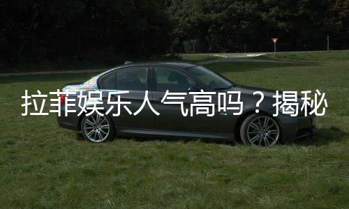 拉菲娱乐人气高吗?揭秘其火爆原因与玩家真实体验