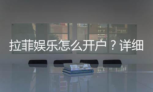 拉菲娱乐怎么开户？详细流程与注意事项分享