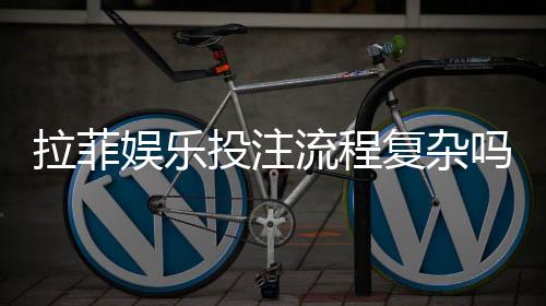 拉菲娱乐投注流程复杂吗？3分钟详解新手快速上手步骤