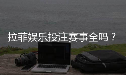 拉菲娱乐投注赛事全吗?资深玩家解析平台赛事覆盖与特色