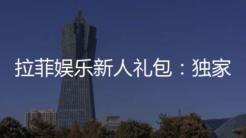 拉菲娱乐新人礼包：独家福利助你畅享棋牌乐趣