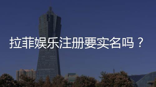 拉菲娱乐注册要实名吗?实名认证流程与注意事项详解