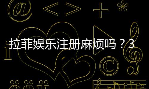 拉菲娱乐注册麻烦吗?3分钟快速注册教程分享