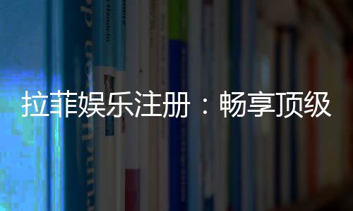 拉菲娱乐注册:畅享顶级棋牌游戏的尊贵体验