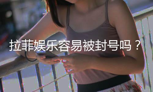 拉菲娱乐容易被封号吗?深度解析账号安全与防封技巧