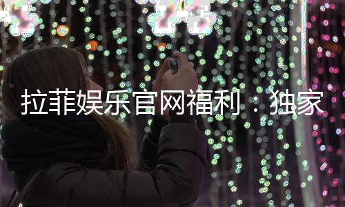 拉菲娱乐官网福利:独家优惠与高额返水等你来拿