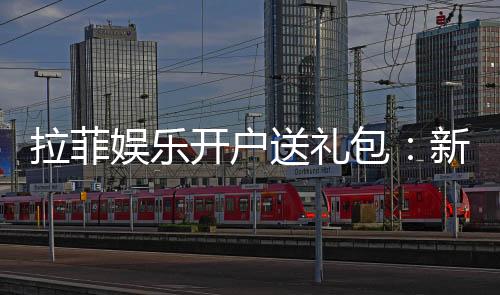 拉菲娱乐开户送礼包：新会员专享豪礼大放送