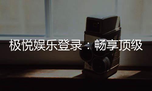 极悦娱乐登录：畅享顶级棋牌电游的尊贵体验