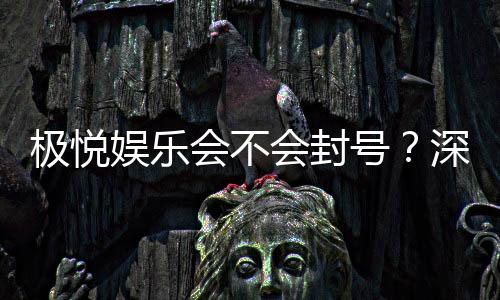 极悦娱乐会不会封号?深度解析平台风控与账号安全策略