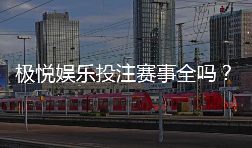 极悦娱乐投注赛事全吗？资深玩家揭秘平台赛事覆盖与实战体验