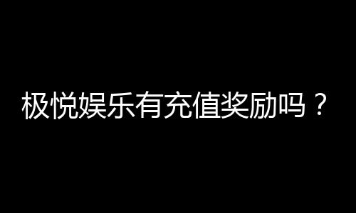 极悦娱乐有充值奖励吗?揭秘新会员首充福利与高额返利活动