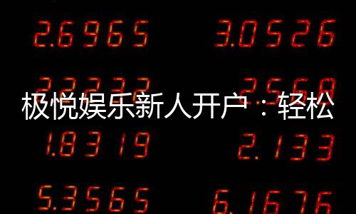 极悦娱乐新人开户：轻松注册享首存礼金与独家优惠