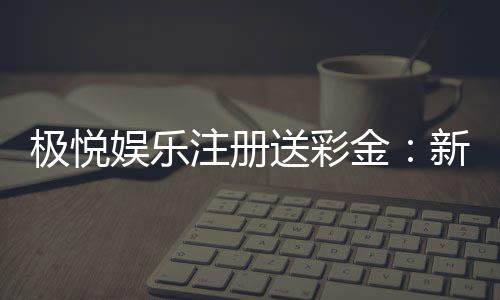 极悦娱乐注册送彩金：新人礼包豪礼相送首存即享高额彩金