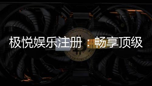 极悦娱乐注册:畅享顶级棋牌电游的尊贵体验