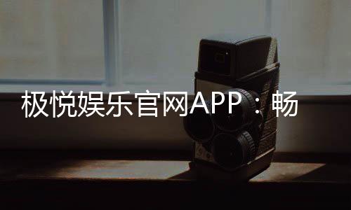 极悦娱乐官网APP:畅享顶级棋牌电游的极致体验
