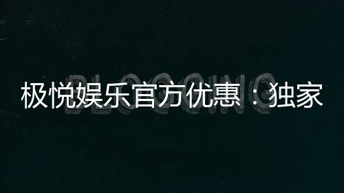 极悦娱乐官方优惠：独家福利与高额返水等你来拿
