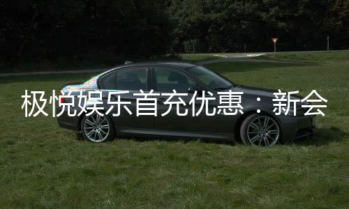 极悦娱乐首充优惠:新会员专享高额返利福利