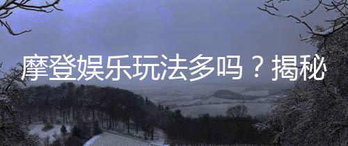 摩登娱乐玩法多吗？揭秘其丰富多样的游戏选择与特色