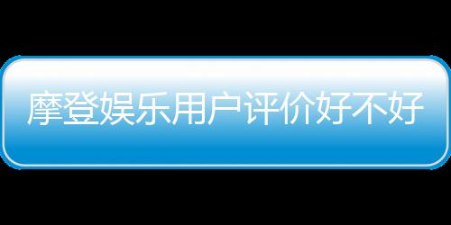 摩登娱乐用户评价好不好?真实玩家体验分享与深度解析