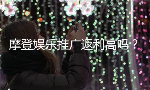 摩登娱乐推广返利高吗？资深玩家揭秘真实返利比例与提款技巧