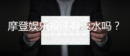 摩登娱乐投注有返水吗？揭秘高返水福利与实战技巧