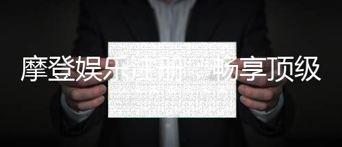 摩登娱乐注册:畅享顶级棋牌电游的尊贵体验