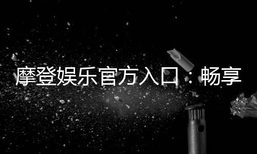 摩登娱乐官方入口:畅享高端电子游艺的尊贵体验
