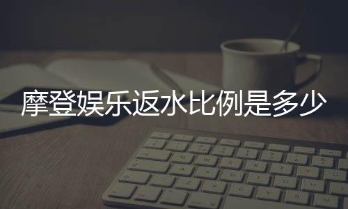 摩登娱乐返水比例是多少？最新返水政策及玩法解析