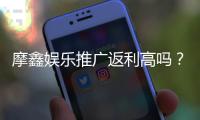 摩鑫娱乐推广返利高吗？深度解析其返利政策与玩家真实收益