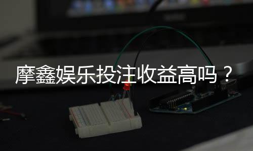 摩鑫娱乐投注收益高吗?资深玩家揭秘真实盈利内幕