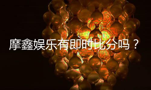 摩鑫娱乐有即时比分吗?全面解析比分功能与使用技巧