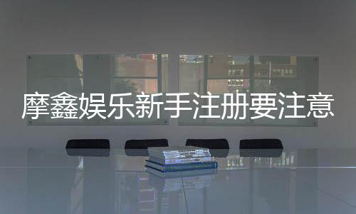 摩鑫娱乐新手注册要注意什么?5个关键细节助你安全畅玩