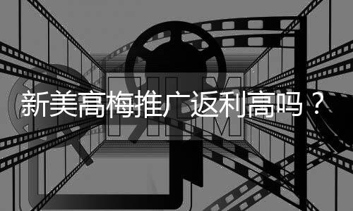 新美高梅推广返利高吗？深度解析返利比例与真实收益
