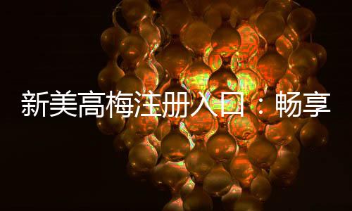 新美高梅注册入口:畅享豪华娱乐体验与独家优惠