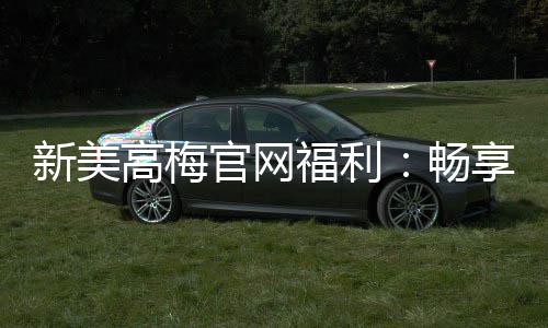 新美高梅官网福利:畅享豪华礼遇与高额返水惊喜