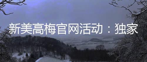 新美高梅官网活动：独家优惠与豪华礼遇等你来享