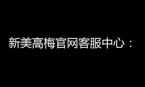 新美高梅官网客服中心：专业服务与高效解决方案一触即达