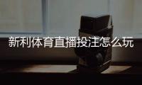 新利体育直播投注怎么玩？新手入门、玩法规则与实用技巧全面解析