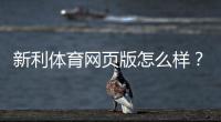 新利体育网页版怎么样?2026最新评测:安全性、功能、充值提现与用户口碑全解析