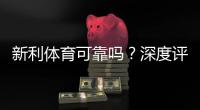 新利体育可靠吗？深度评测：平台资质、安全性、用户口碑与提现实测
